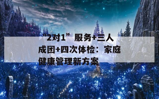 “2对1”服务+三人成团+四次体检：家庭健康管理新方案