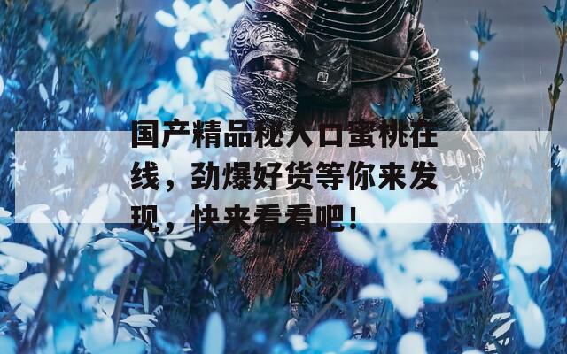 国产精品秘入口蜜桃在线，劲爆好货等你来发现，快来看看吧！