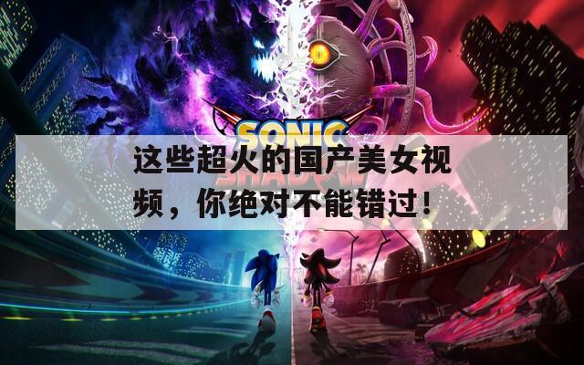 这些超火的国产美女视频，你绝对不能错过！