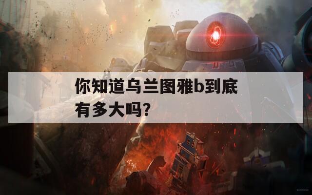 你知道乌兰图雅b到底有多大吗？