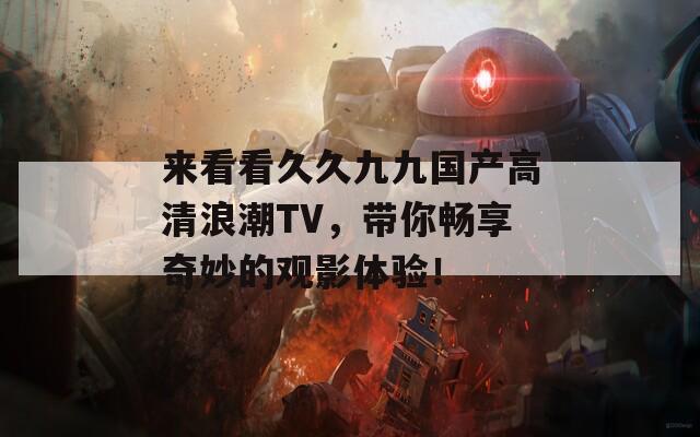 来看看久久九九国产高清浪潮TV，带你畅享奇妙的观影体验！