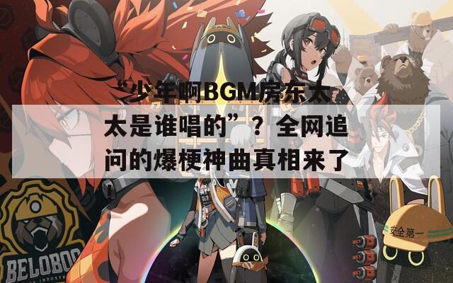 “少年啊BGM房东太太是谁唱的”？全网追问的爆梗神曲真相来了！