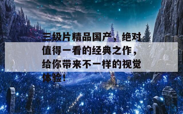 三级片精品国产，绝对值得一看的经典之作，给你带来不一样的视觉体验！