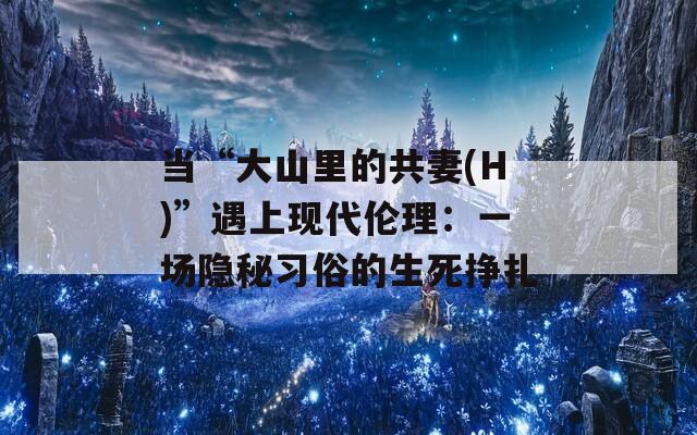 当“大山里的共妻(H)”遇上现代伦理：一场隐秘习俗的生死挣扎