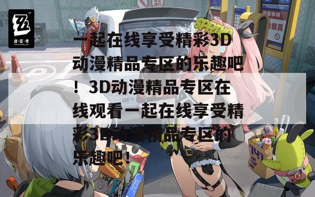 一起在线享受精彩3D动漫精品专区的乐趣吧！3D动漫精品专区在线观看一起在线享受精彩3D动漫精品专区的乐趣吧！