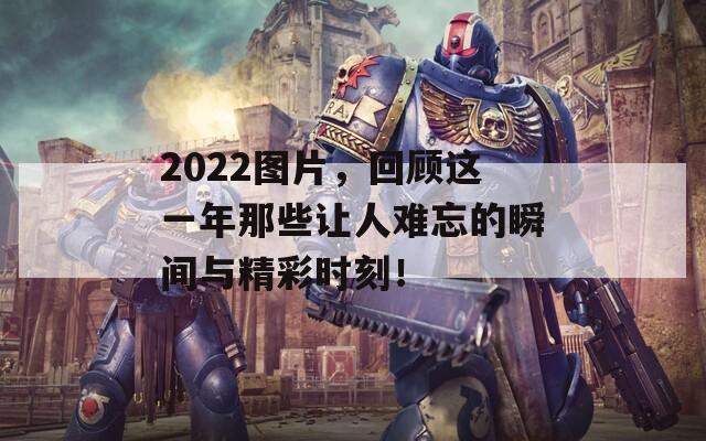 2022图片，回顾这一年那些让人难忘的瞬间与精彩时刻！