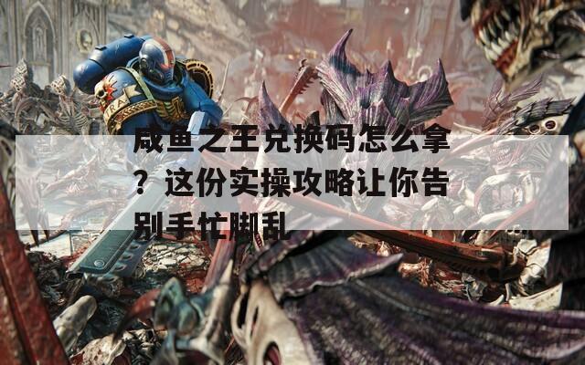 咸鱼之王兑换码怎么拿？这份实操攻略让你告别手忙脚乱