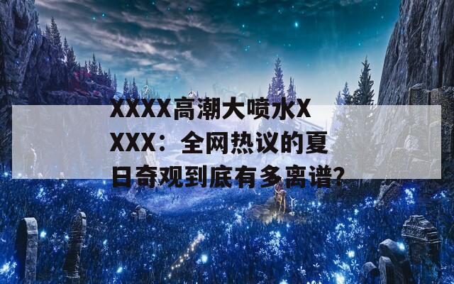 XXXX高潮大喷水XXXX：全网热议的夏日奇观到底有多离谱？