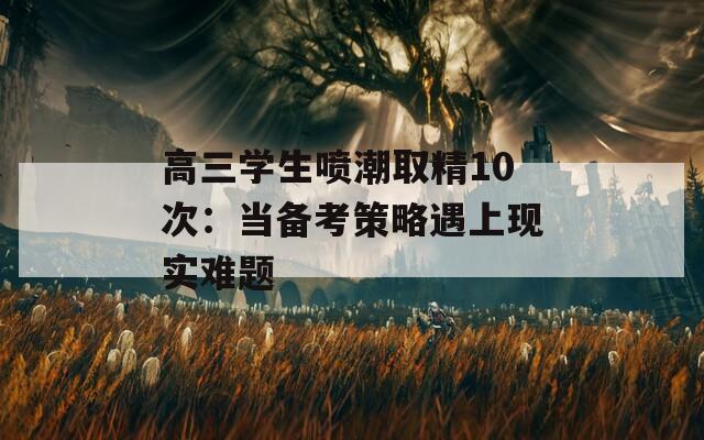 高三学生喷潮取精10次：当备考策略遇上现实难题