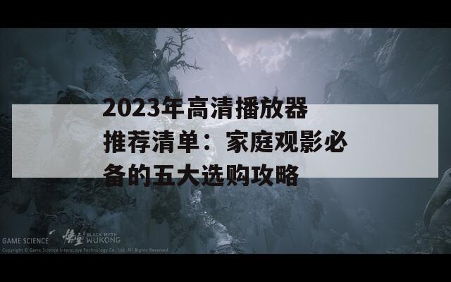 2023年高清播放器推荐清单：家庭观影必备的五大选购攻略