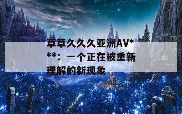 草草久久久亚洲AV***：一个正在被重新理解的新现象