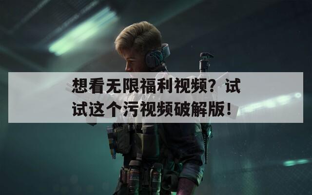 想看无限福利视频？试试这个污视频破解版！