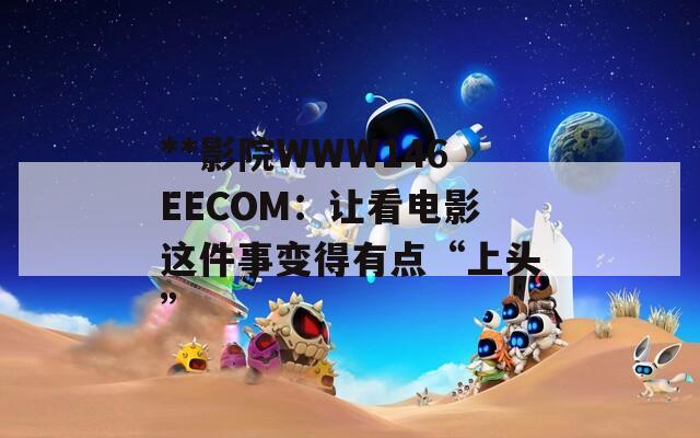 **影院WWW146EECOM：让看电影这件事变得有点“上头”