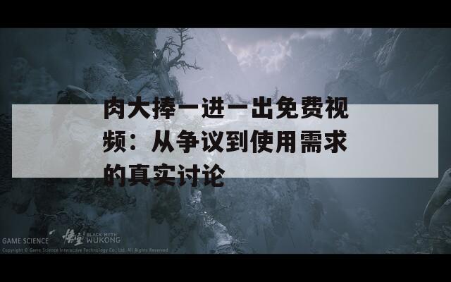 肉大捧一进一出免费视频：从争议到使用需求的真实讨论