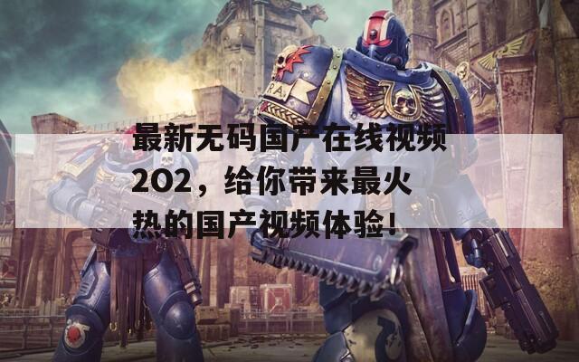 最新无码国产在线视频2O2，给你带来最火热的国产视频体验！