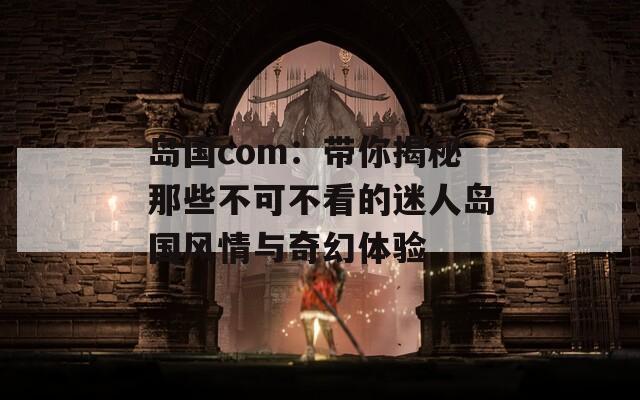 岛国com：带你揭秘那些不可不看的迷人岛国风情与奇幻体验