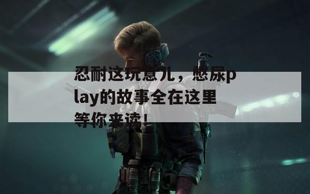 忍耐这玩意儿，憋尿play的故事全在这里等你来读！