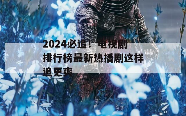 2024必追！电视剧排行榜最新热播剧这样追更爽