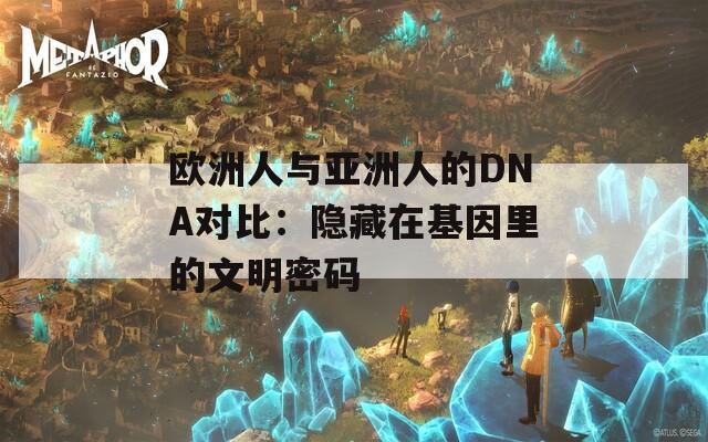 欧洲人与亚洲人的DNA对比：隐藏在基因里的文明密码