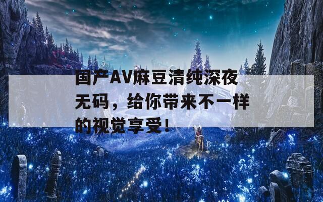 国产AV麻豆清纯深夜无码，给你带来不一样的视觉享受！