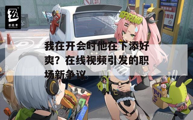 我在开会时他在下添好爽？在线视频引发的职场新争议