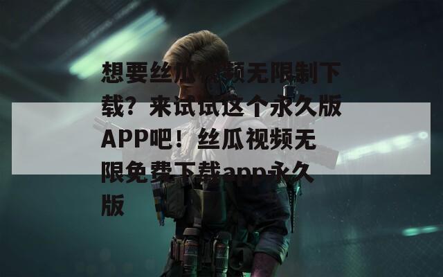 想要丝瓜视频无限制下载？来试试这个永久版APP吧！丝瓜视频无限免费下载app永久版