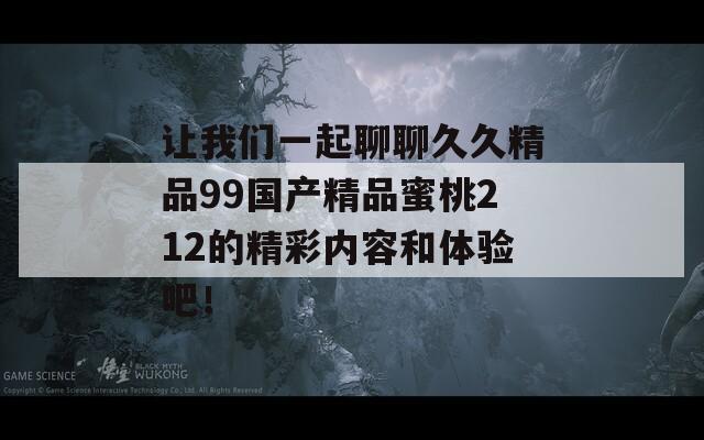 让我们一起聊聊久久精品99国产精品蜜桃212的精彩内容和体验吧！