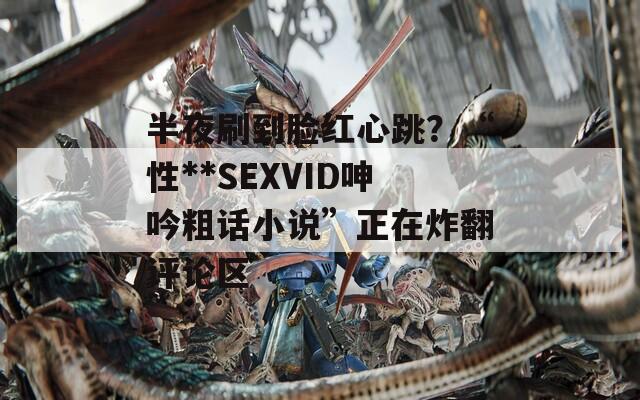 半夜刷到脸红心跳？“性**SEXVID呻吟粗话小说”正在炸翻评论区