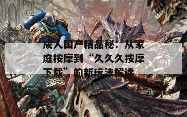 成人国产精品秘：从家庭按摩到“久久久按摩下载”的新玩法解读