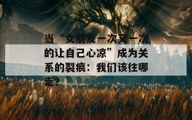 当“女朋友一次又一次的让自己心凉”成为关系的裂痕：我们该往哪走？