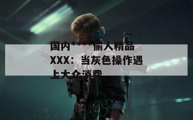 国内****偷人精品XXX：当灰色操作遇上大众消费