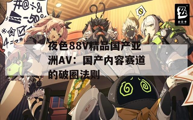 夜色88V精品国产亚洲AV：国产内容赛道的破圈法则