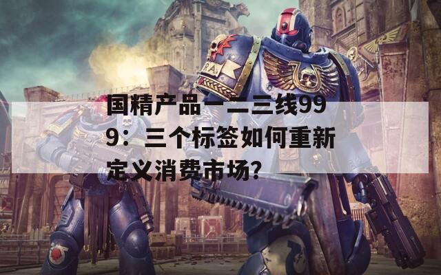 国精产品一二三线999：三个标签如何重新定义消费市场？