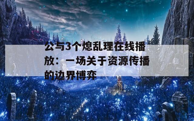 公与3个熄乱理在线播放：一场关于资源传播的边界博弈