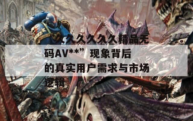 “久久久久久久精品无码AV**”现象背后的真实用户需求与市场逻辑