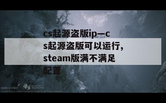 cs起源盗版ip—cs起源盗版可以运行,steam版满不满足配置