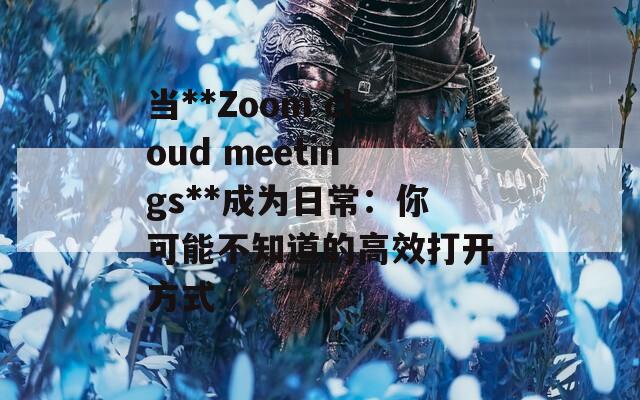 当**Zoom cloud meetings**成为日常：你可能不知道的高效打开方式