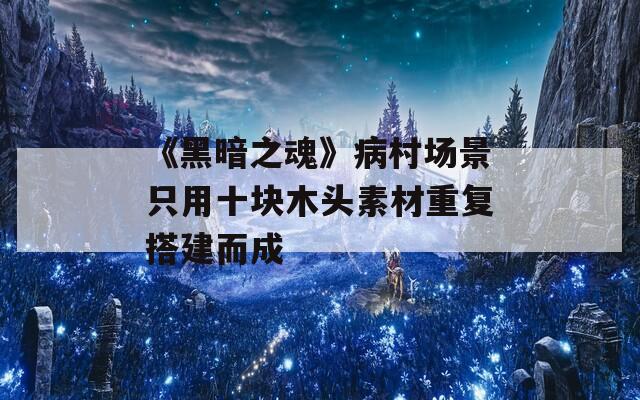 《黑暗之魂》病村场景只用十块木头素材重复搭建而成