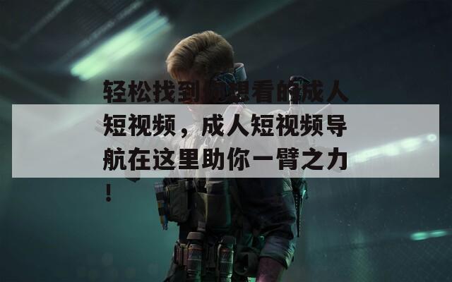 轻松找到你想看的成人短视频，成人短视频导航在这里助你一臂之力！