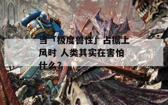 当「极度兽性」占据上风时 人类其实在害怕什么？