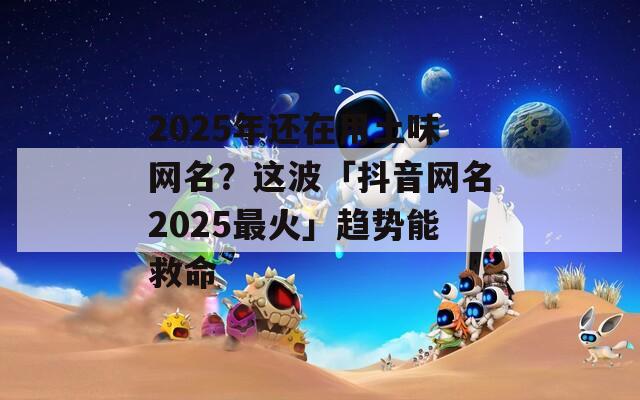 2025年还在用土味网名？这波「抖音网名2025最火」趋势能救命