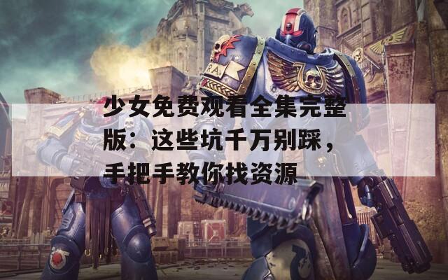 少女免费观看全集完整版：这些坑千万别踩，手把手教你找资源