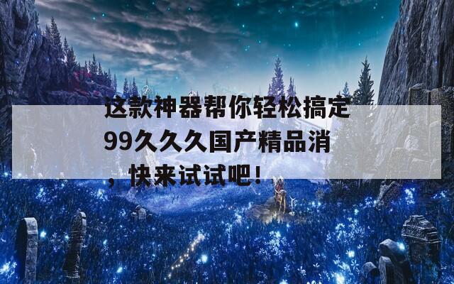 这款神器帮你轻松搞定99久久久国产精品消，快来试试吧！