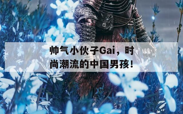 帅气小伙子Gai，时尚潮流的中国男孩！