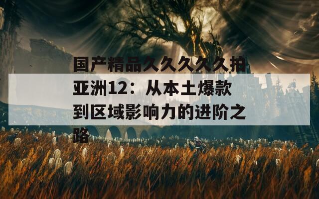 国产精品久久久久久拍亚洲12：从本土爆款到区域影响力的进阶之路