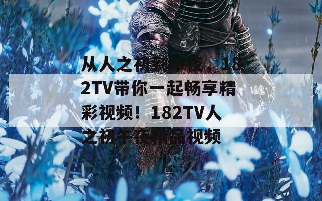 从人之初到午夜，182TV带你一起畅享精彩视频！182TV人之初午夜精品视频