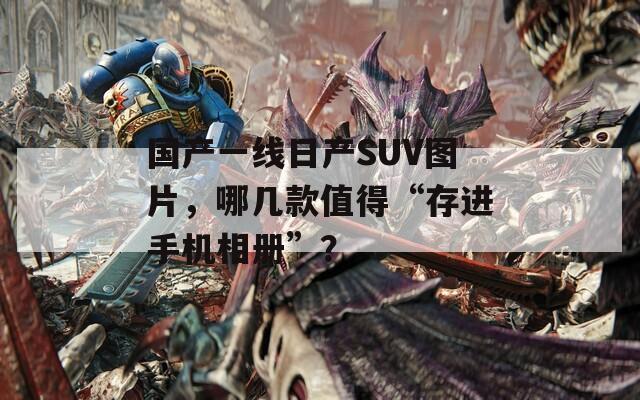 国产一线日产SUV图片，哪几款值得“存进手机相册”？