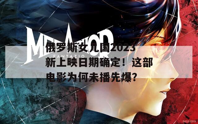 俄罗斯女儿国2023新上映日期确定！这部电影为何未播先爆？