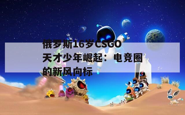 俄罗斯16岁CSGO天才少年崛起：电竞圈的新风向标