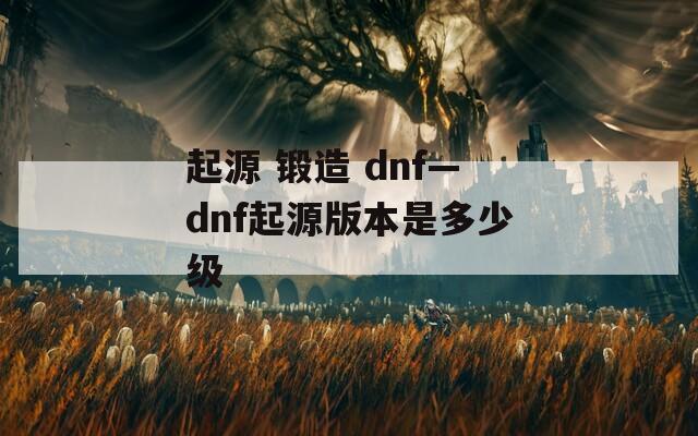 起源 锻造 dnf—dnf起源版本是多少级